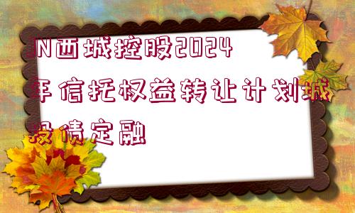 JN西城控股2024年信托權(quán)益轉(zhuǎn)讓計(jì)劃城投債定融