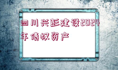 四川興彭建設(shè)2024年債權(quán)資產(chǎn)