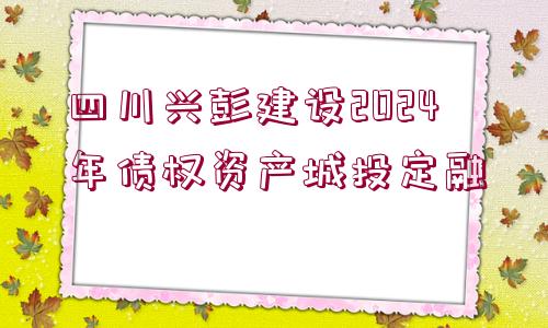 四川興彭建設(shè)2024年債權(quán)資產(chǎn)城投定融